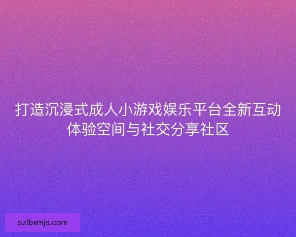 打造沉浸式成人小游戏娱乐平台全新互动体验空间与社交分享社区
