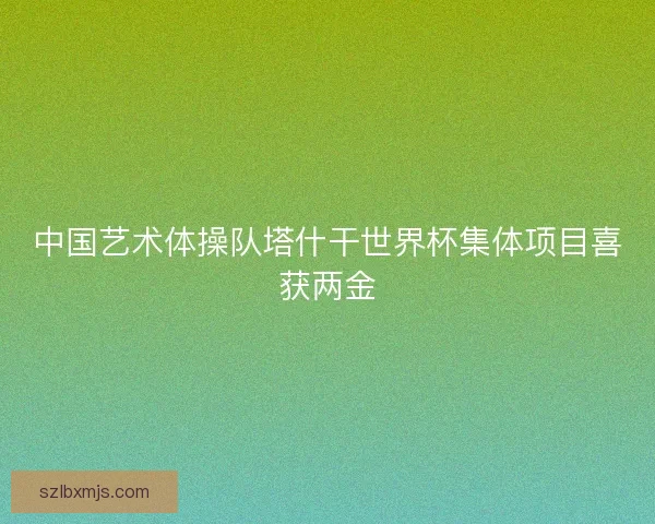 中国艺术体操队塔什干世界杯集体项目喜获两金