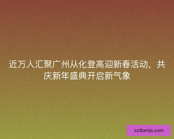近万人汇聚广州从化登高迎新春活动，共庆新年盛典开启新气象
