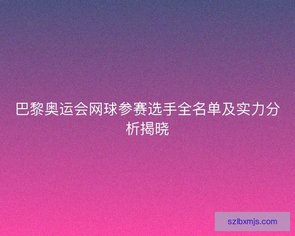 巴黎奥运会网球参赛选手全名单及实力分析揭晓