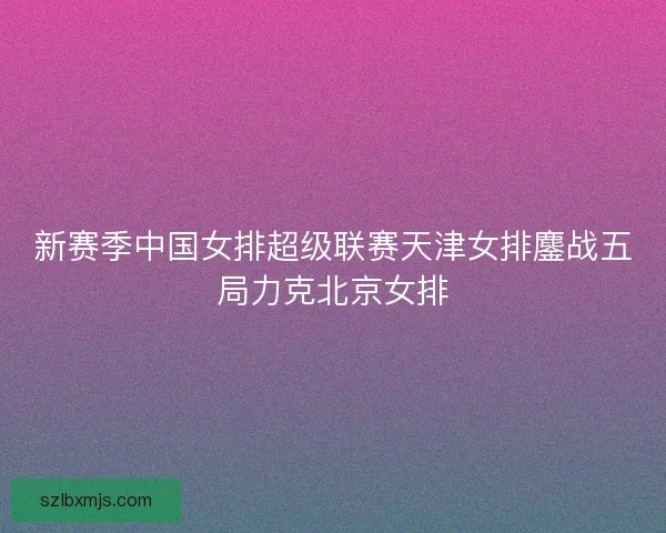 新赛季中国女排超级联赛天津女排鏖战五局力克北京女排