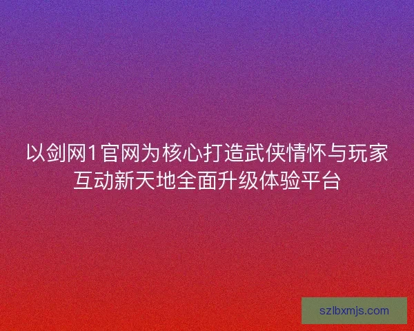 以剑网1官网为核心打造武侠情怀与玩家互动新天地全面升级体验平台