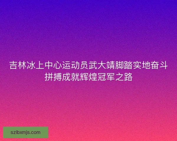 吉林冰上中心运动员武大靖脚踏实地奋斗拼搏成就辉煌冠军之路