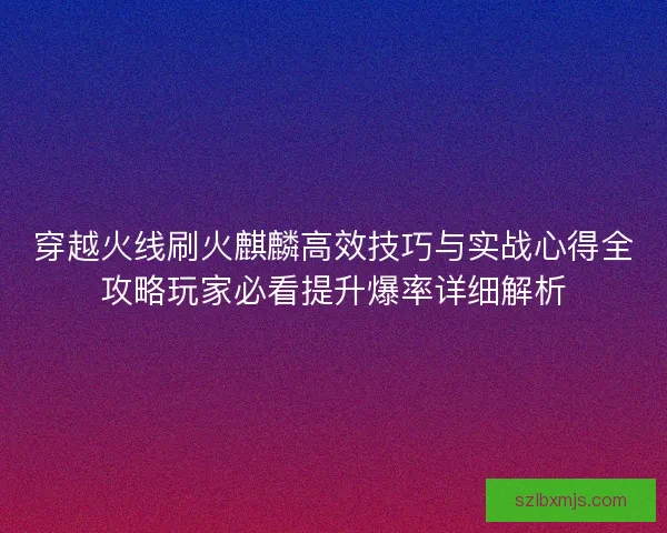 穿越火线刷火麒麟高效技巧与实战心得全攻略玩家必看提升爆率详细解析