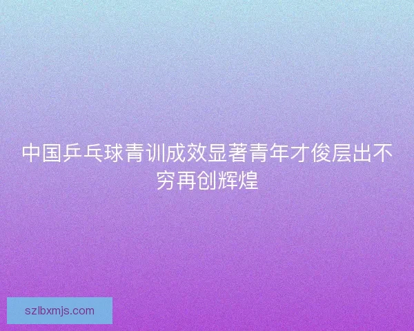 中国乒乓球青训成效显著青年才俊层出不穷再创辉煌