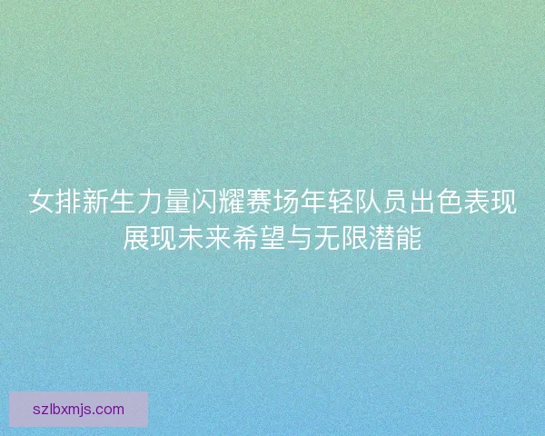 女排新生力量闪耀赛场年轻队员出色表现展现未来希望与无限潜能