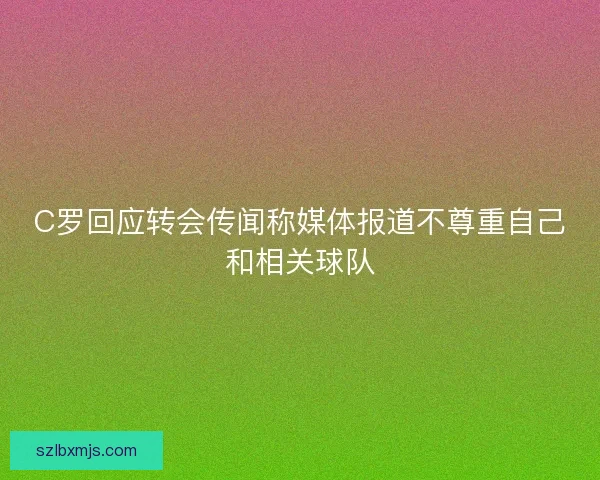 C罗回应转会传闻称媒体报道不尊重自己和相关球队