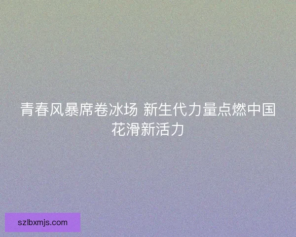 青春风暴席卷冰场 新生代力量点燃中国花滑新活力