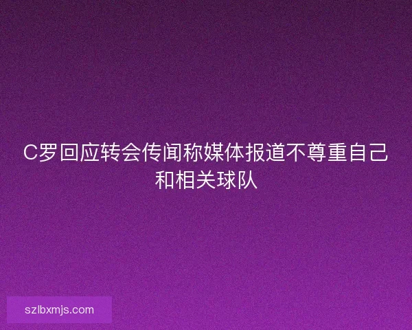 C罗回应转会传闻称媒体报道不尊重自己和相关球队