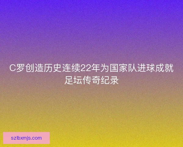 C罗创造历史连续22年为国家队进球成就足坛传奇纪录