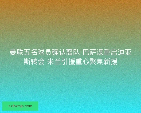 曼联五名球员确认离队 巴萨谋重启迪亚斯转会 米兰引援重心聚焦新援
